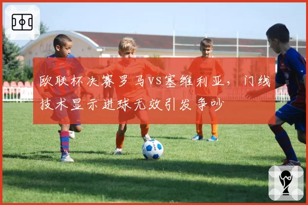 欧联杯决赛罗马vs塞维利亚,门线技术显示进球无效引发争吵