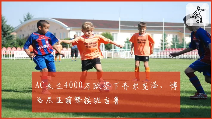 AC米兰4000万欧签下齐尔克泽,博洛尼亚前锋接班吉鲁