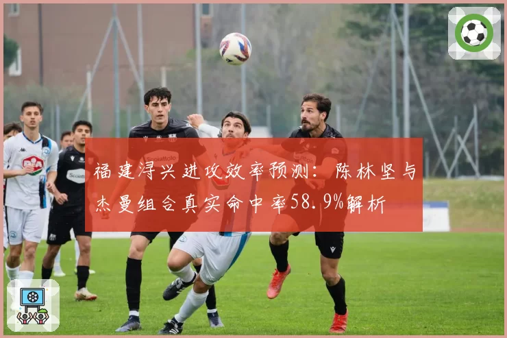 福建浔兴进攻效率预测：陈林坚与杰曼组合真实命中率58.9%解析
