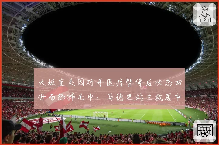 大坂直美因对手医疗暂停后状态回升而怒摔毛巾，马德里站主裁居中调解