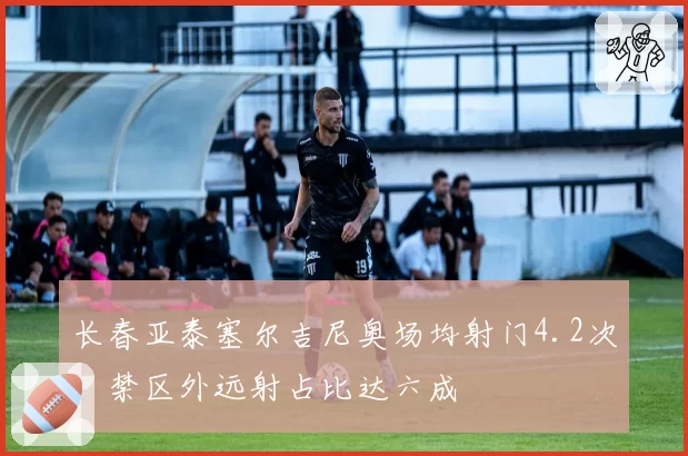长春亚泰塞尔吉尼奥场均射门4.2次，禁区外远射占比达六成