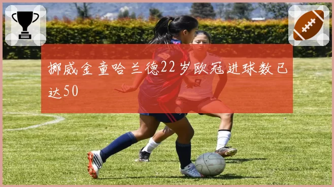 挪威金童哈兰德22岁欧冠进球数已达50