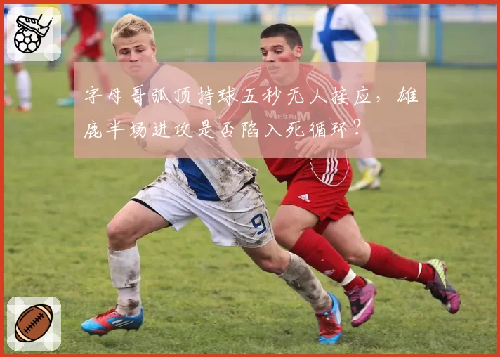 字母哥弧顶持球五秒无人接应，雄鹿半场进攻是否陷入死循环？