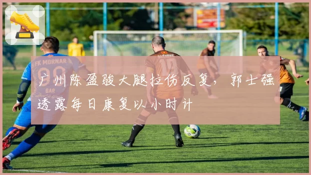 广州陈盈骏大腿拉伤反复，郭士强透露每日康复以小时计