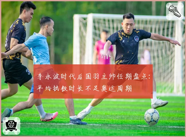 李永波时代后国羽主帅任期盘点:平均执教时长不足奥运周期