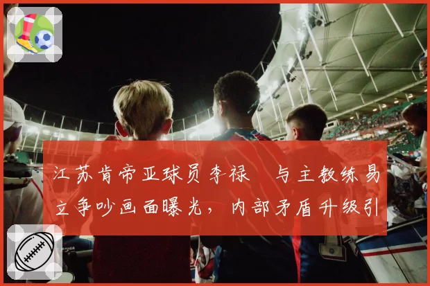 江苏肯帝亚球员李禄曈与主教练易立争吵画面曝光,内部矛盾升级引关注
