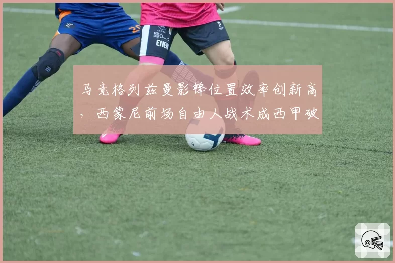 马竞格列兹曼影锋位置效率创新高,西蒙尼前场自由人战术成西甲破局利器