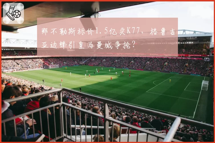 那不勒斯标价1.5亿卖K77，格鲁吉亚边锋引皇马曼城争抢？