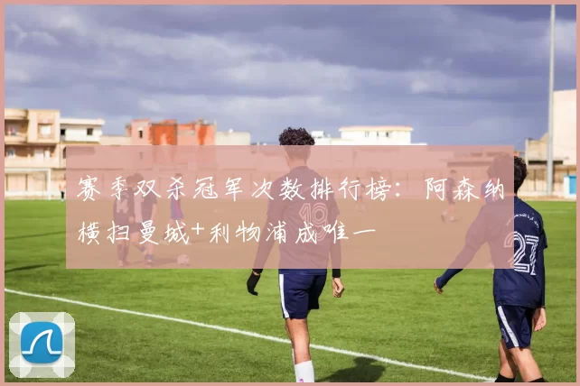 赛季双杀冠军次数排行榜：阿森纳横扫曼城+利物浦成唯一