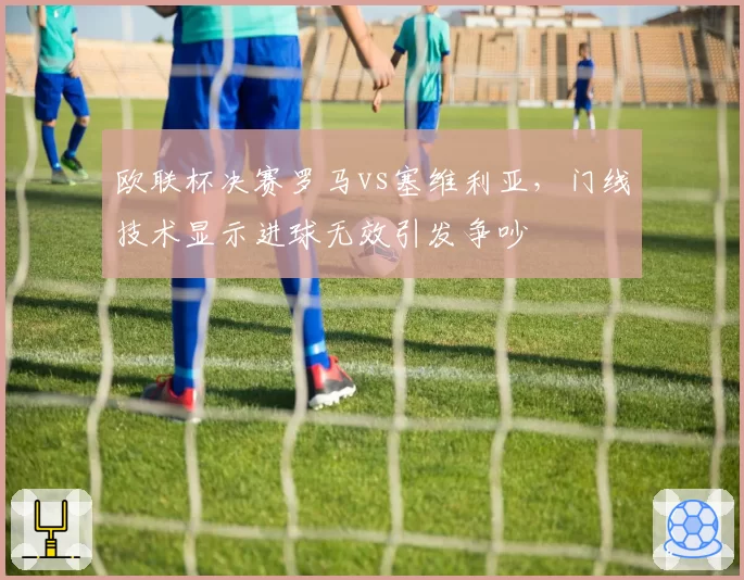 欧联杯决赛罗马vs塞维利亚,门线技术显示进球无效引发争吵