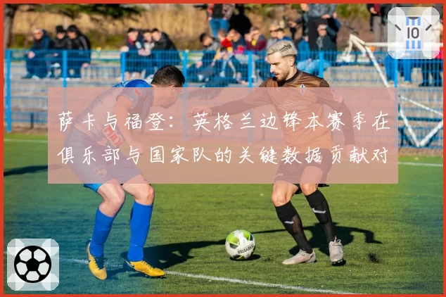 萨卡与福登：英格兰边锋本赛季在俱乐部与国家队的关键数据贡献对比