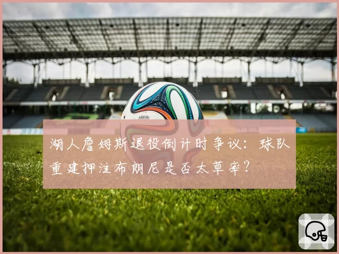 湖人詹姆斯退役倒计时争议：球队重建押注布朗尼是否太草率？