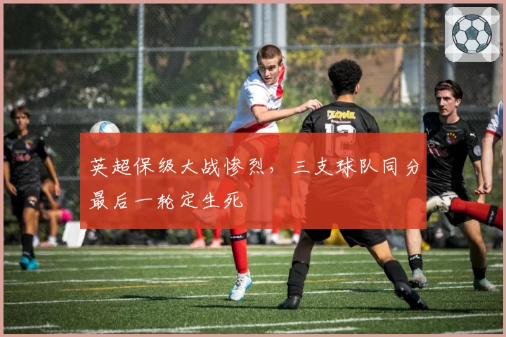 英超保级大战惨烈,三支球队同分最后一轮定生死