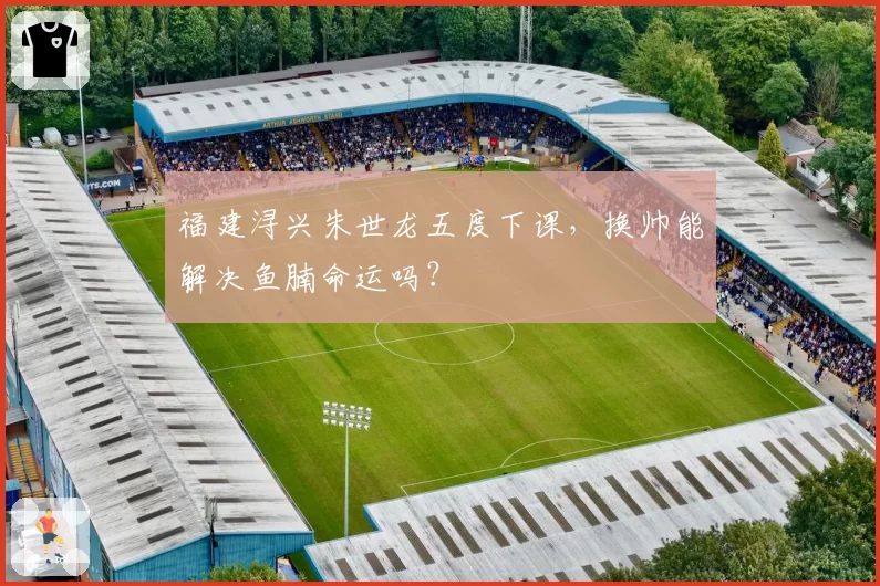福建浔兴朱世龙五度下课,换帅能解决鱼腩命运吗?