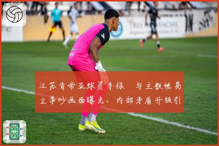 江苏肯帝亚球员李禄曈与主教练易立争吵画面曝光,内部矛盾升级引关注