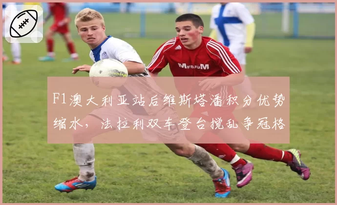 F1澳大利亚站后维斯塔潘积分优势缩水，法拉利双车登台搅乱争冠格局