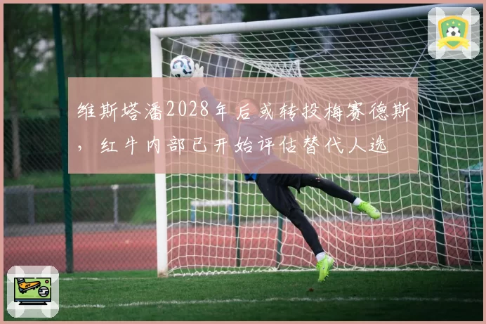维斯塔潘2028年后或转投梅赛德斯,红牛内部已开始评估替代人选