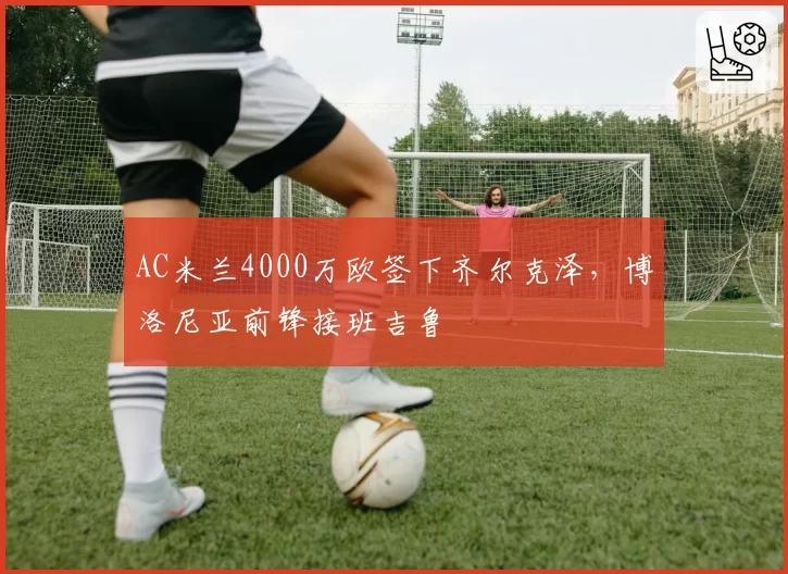 AC米兰4000万欧签下齐尔克泽,博洛尼亚前锋接班吉鲁