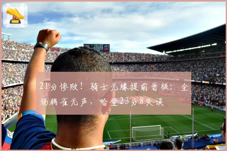 21分惨败!骑士无缘提前晋级:全场鸦雀无声,哈登23分8失误