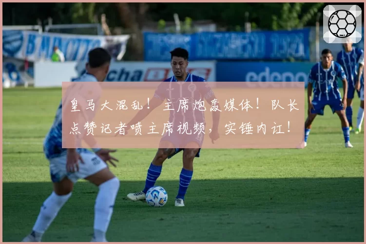 皇马大混乱!主席炮轰媒体!队长点赞记者喷主席视频,实锤内讧!