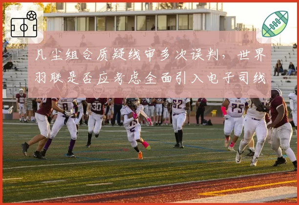 凡尘组合质疑线审多次误判，世界羽联是否应考虑全面引入电子司线？