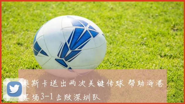 奥斯卡送出两次关键传球 帮助海港客场3-1击败深圳队