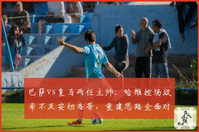 巴萨vs皇马两任主帅:哈维控场效率不及安切洛蒂,重建思路全面对比