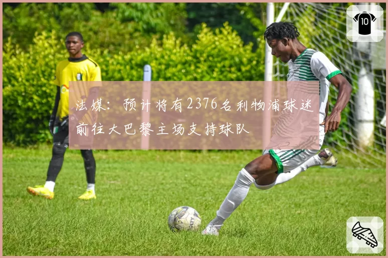 法媒：预计将有2376名利物浦球迷前往大巴黎主场支持球队