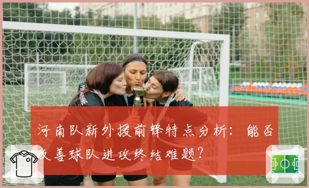 河南队新外援前锋特点分析:能否改善球队进攻终结难题?