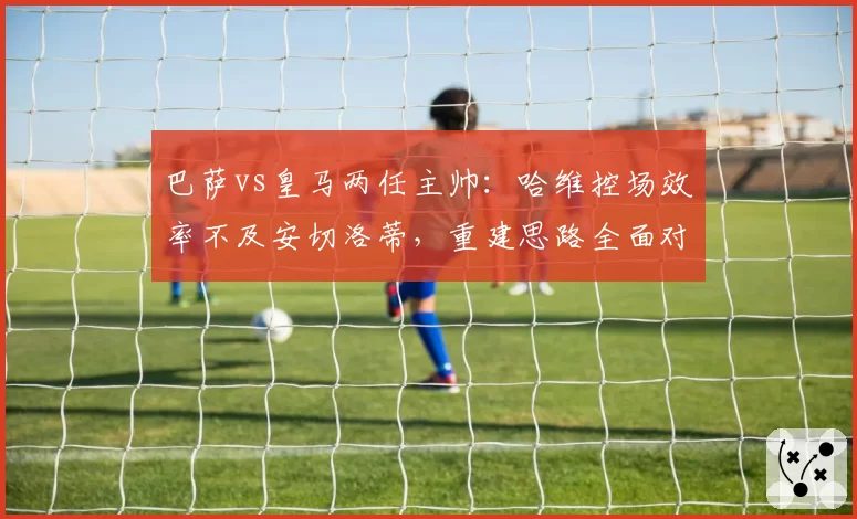 巴萨vs皇马两任主帅:哈维控场效率不及安切洛蒂,重建思路全面对比