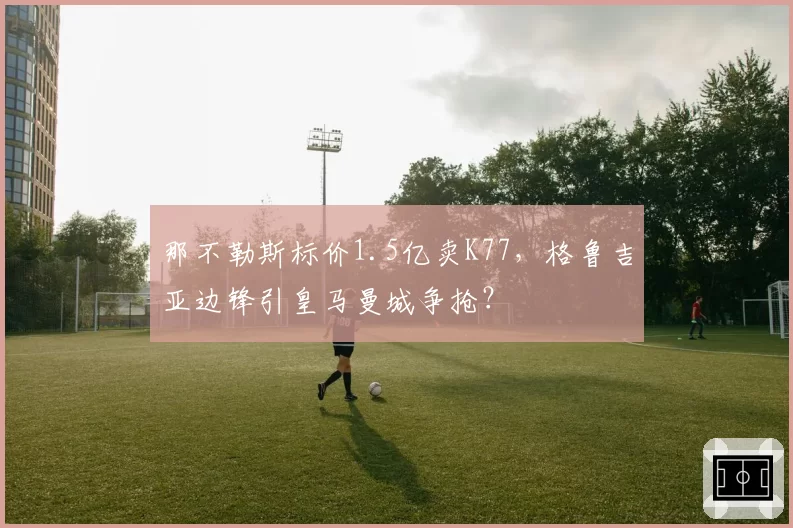 那不勒斯标价1.5亿卖K77，格鲁吉亚边锋引皇马曼城争抢？