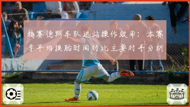 梅赛德斯车队进站操作效率:本赛季平均换胎时间对比主要对手分析