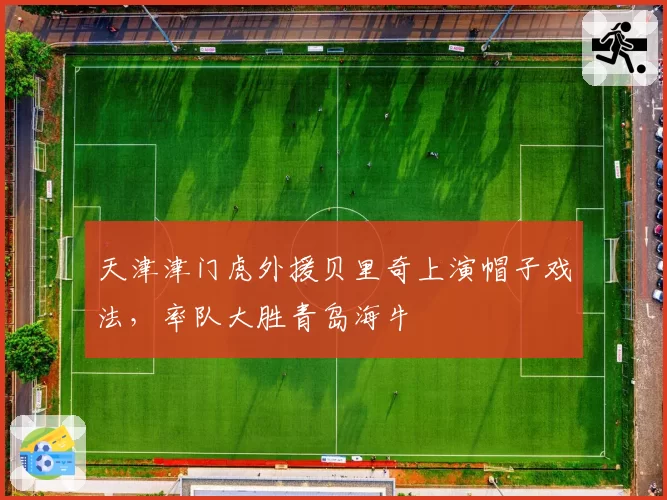 天津津门虎外援贝里奇上演帽子戏法,率队大胜青岛海牛