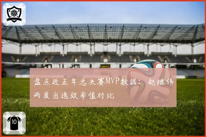 盘点近五年总决赛MVP数据：赵继伟两度当选效率值对比
