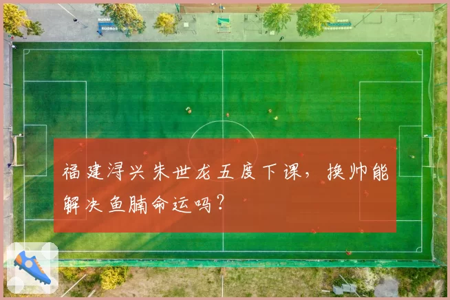 福建浔兴朱世龙五度下课,换帅能解决鱼腩命运吗?