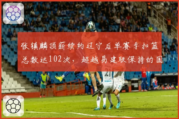 张镇麟顶薪续约辽宁后单赛季扣篮总数达102次，超越易建联保持的国产锋线单季扣篮纪录