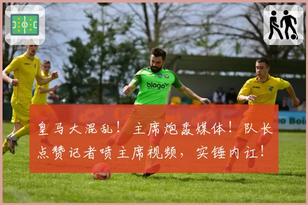 皇马大混乱!主席炮轰媒体!队长点赞记者喷主席视频,实锤内讧!