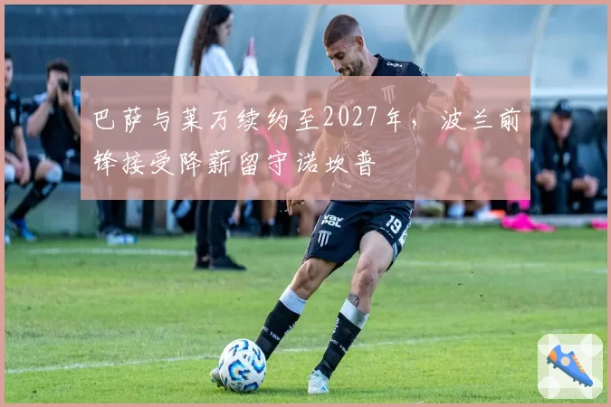 巴萨与莱万续约至2027年,波兰前锋接受降薪留守诺坎普