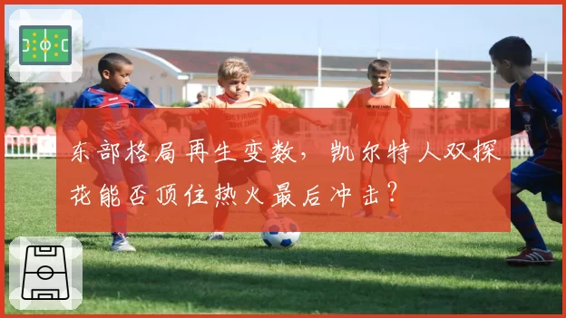 东部格局再生变数，凯尔特人双探花能否顶住热火最后冲击？