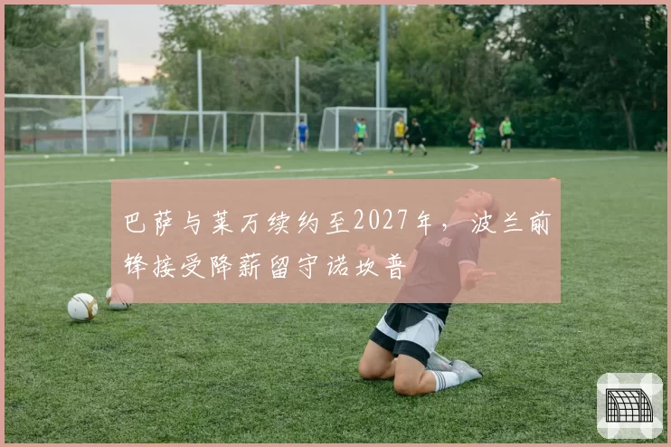 巴萨与莱万续约至2027年,波兰前锋接受降薪留守诺坎普