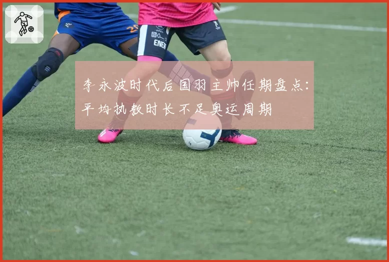 李永波时代后国羽主帅任期盘点:平均执教时长不足奥运周期