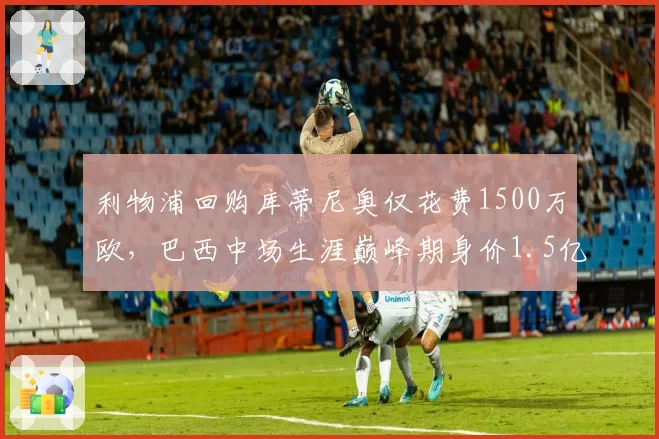 利物浦回购库蒂尼奥仅花费1500万欧，巴西中场生涯巅峰期身价1.5亿
