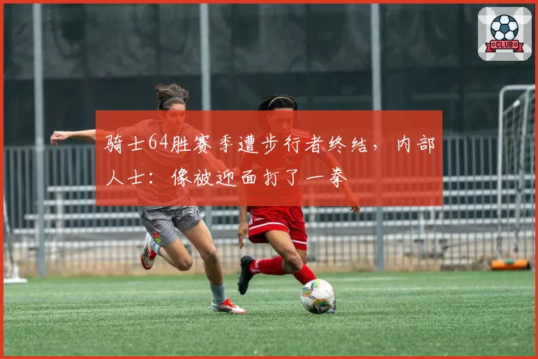 骑士64胜赛季遭步行者终结，内部人士：像被迎面打了一拳