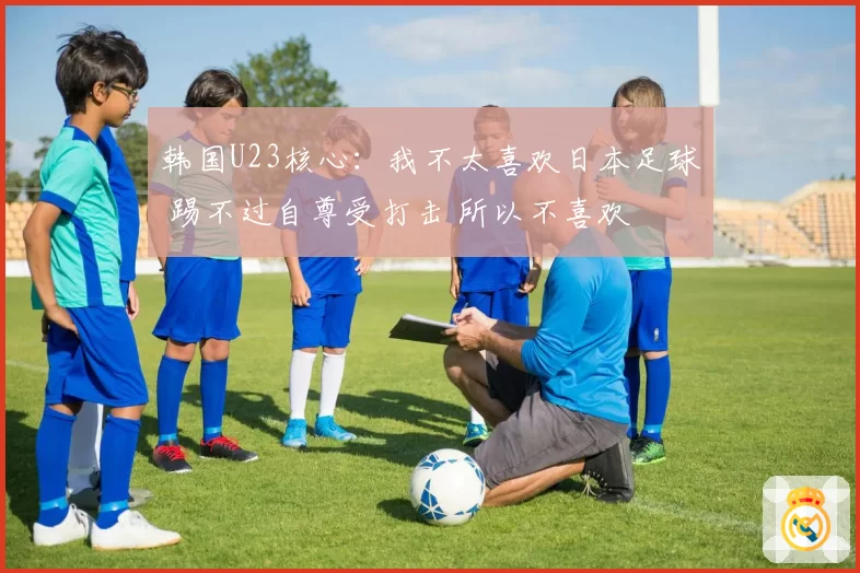 韩国U23核心：我不太喜欢日本足球 踢不过自尊受打击 所以不喜欢
