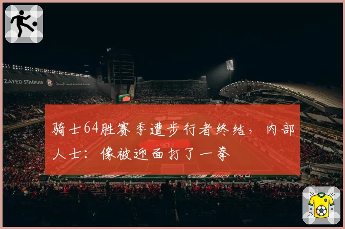 骑士64胜赛季遭步行者终结，内部人士：像被迎面打了一拳