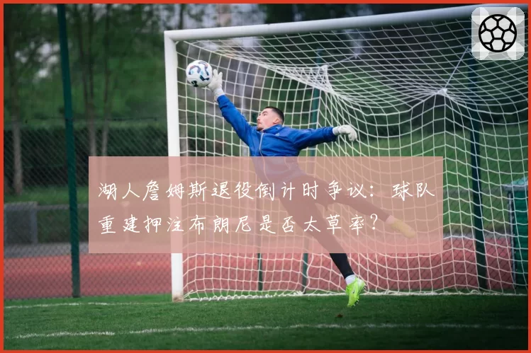 湖人詹姆斯退役倒计时争议：球队重建押注布朗尼是否太草率？
