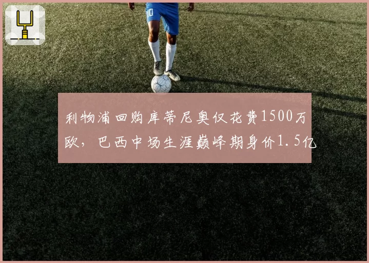 利物浦回购库蒂尼奥仅花费1500万欧，巴西中场生涯巅峰期身价1.5亿