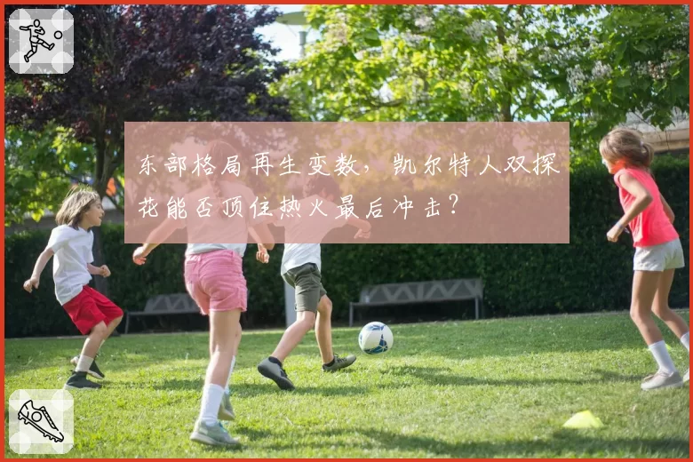 东部格局再生变数，凯尔特人双探花能否顶住热火最后冲击？